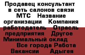 Продавец-консультант. в сеть салонов связи МТС › Название организации ­ Компания-работодатель › Отрасль предприятия ­ Другое › Минимальный оклад ­ 15 000 - Все города Работа » Вакансии   . Адыгея респ.